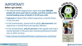 IMPORTANT!
Before I get started…
• The World Health Organization states that over 800,000
people die every year due to suicide, and that suicide is the
second leading cause of death in 15-29-year-olds.
• 5 percent of adults (18 or older) experience a mental illness
in any one year
• In the United States, almost half of adults (46.4 percent) will
experience a mental illness during their lifetime.
• In the United States, only 41 percent of the people who had a
mental disorder in the past year received professional health
care or other services.
• https://www.mentalhealthhackers.org/resources-and-links/
 