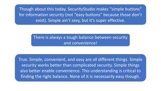 Though about this today. SecurityStudio makes “simple buttons”
for information security (not “easy buttons” because those don’t
exist). Simple ain’t sexy, but it’s super effective.
There is always a tough balance between security
and convenience!
True. Simple, convenient, and easy are all different things. Simple
security works better than complicated security. Simple things
also better enable convenience. This understanding is critical to
finding the right balance. None of it is necessarily easy though.
 