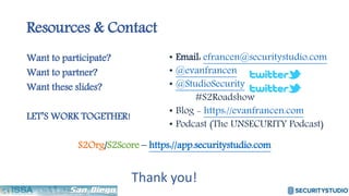 Resources & Contact
Want to participate?
Want to partner?
Want these slides?
LET’S WORK TOGETHER!
S2Org/S2Score – https://app.securitystudio.com
• Email: efrancen@securitystudio.com
• @evanfrancen
• @StudioSecurity
#S2Roadshow
• Blog - https://evanfrancen.com
• Podcast (The UNSECURITY Podcast)
Thank you!
 