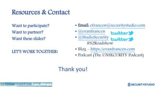 Resources & Contact
Want to participate?
Want to partner?
Want these slides?
LET’S WORK TOGETHER!
• Email: efrancen@securitystudio.com
• @evanfrancen
• @StudioSecurity
#S2Roadshow
• Blog - https://evanfrancen.com
• Podcast (The UNSECURITY Podcast)
Thank you!
 