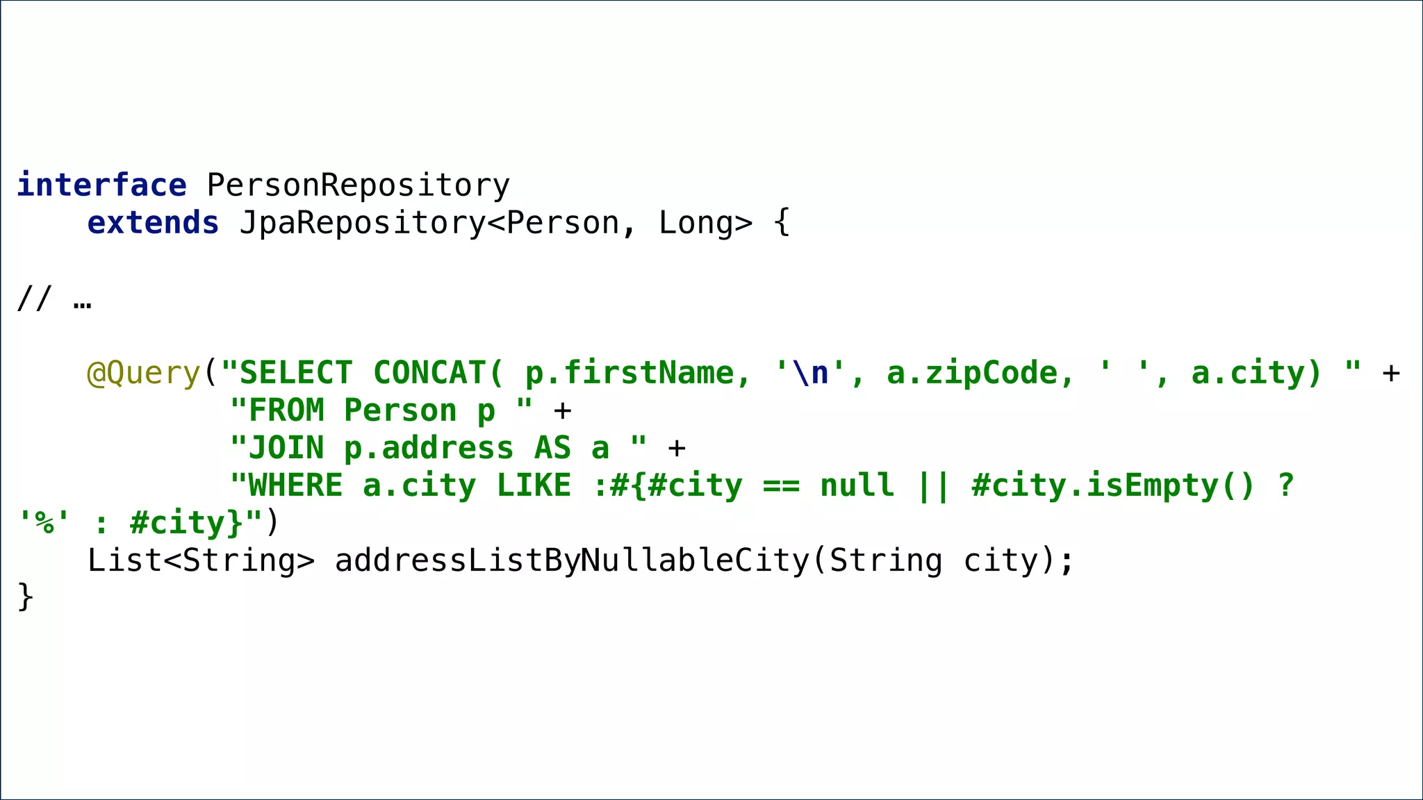 Annotated Queries
interface PersonRepository
extends JpaRepository<Person, Long> {
// …
@Query("SELECT CONCAT( p.firstName, 'n', a.zipCode, ' ', a.city) " +
"FROM Person p " +
"JOIN p.address AS a " +
"WHERE a.city LIKE :#{#city == null || #city.isEmpty() ?
'%' : #city}")
List<String> addressListByNullableCity(String city);
}
 