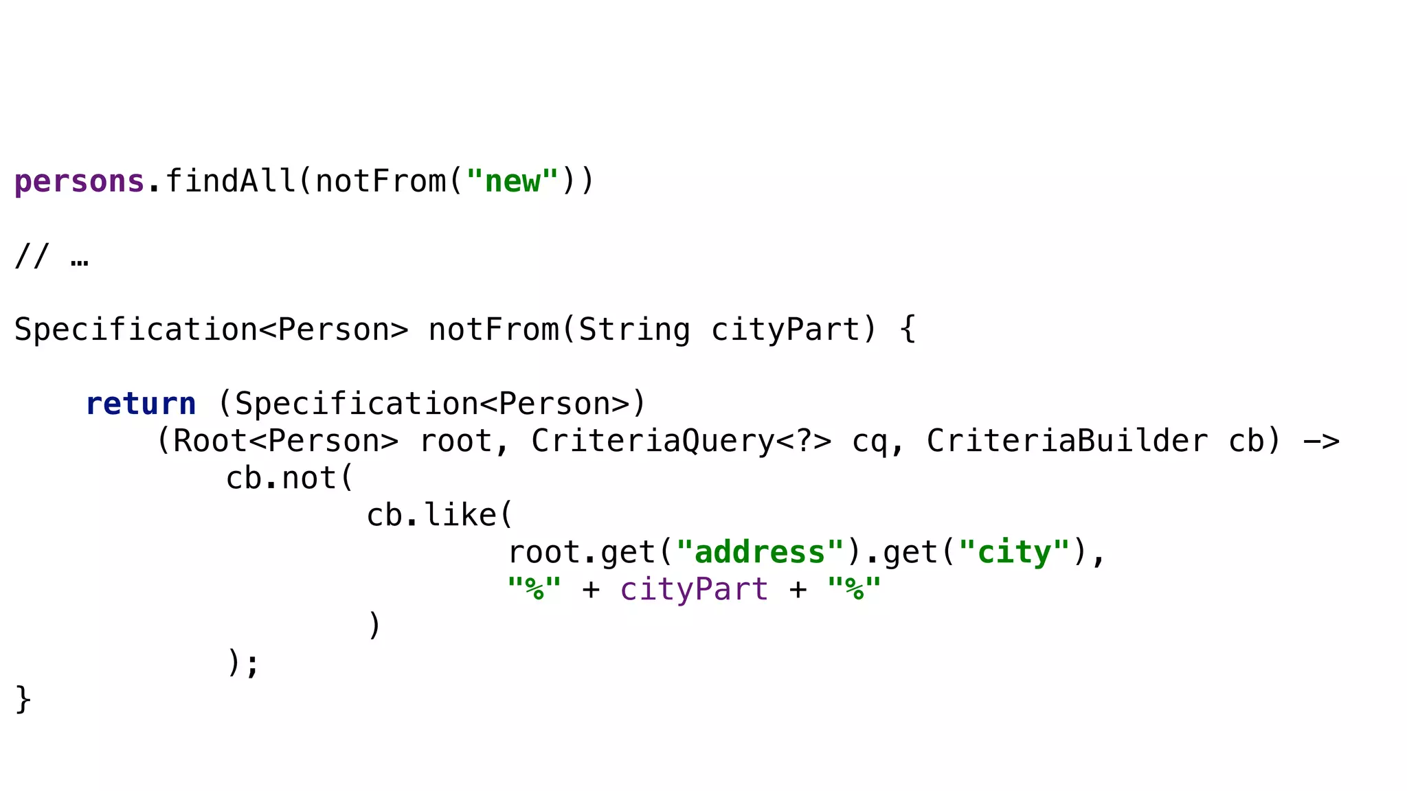 Specifications
persons.findAll(notFrom("new"))
// …
Specification<Person> notFrom(String cityPart) {
return (Specification<Person>)
(Root<Person> root, CriteriaQuery<?> cq, CriteriaBuilder cb) ->
cb.not(
cb.like(
root.get("address").get("city"),
"%" + cityPart + "%"
)
);
}
 
