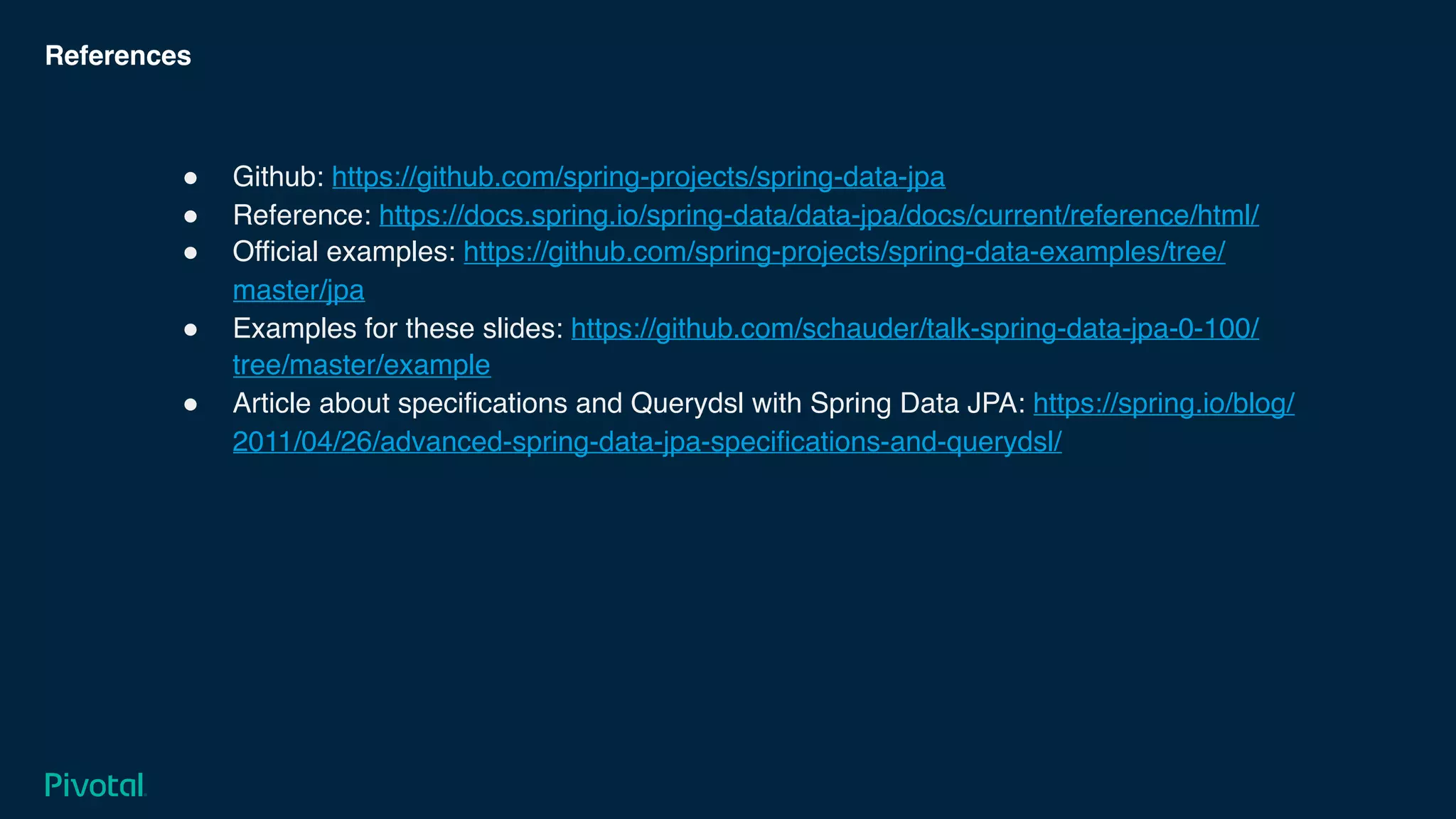 References
! Github: https://github.com/spring-projects/spring-data-jpa
! Reference: https://docs.spring.io/spring-data/data-jpa/docs/current/reference/html/
! Official examples: https://github.com/spring-projects/spring-data-examples/tree/
master/jpa
! Examples for these slides: https://github.com/schauder/talk-spring-data-jpa-0-100/
tree/master/example
! Article about specifications and Querydsl with Spring Data JPA: https://spring.io/blog/
2011/04/26/advanced-spring-data-jpa-specifications-and-querydsl/
 