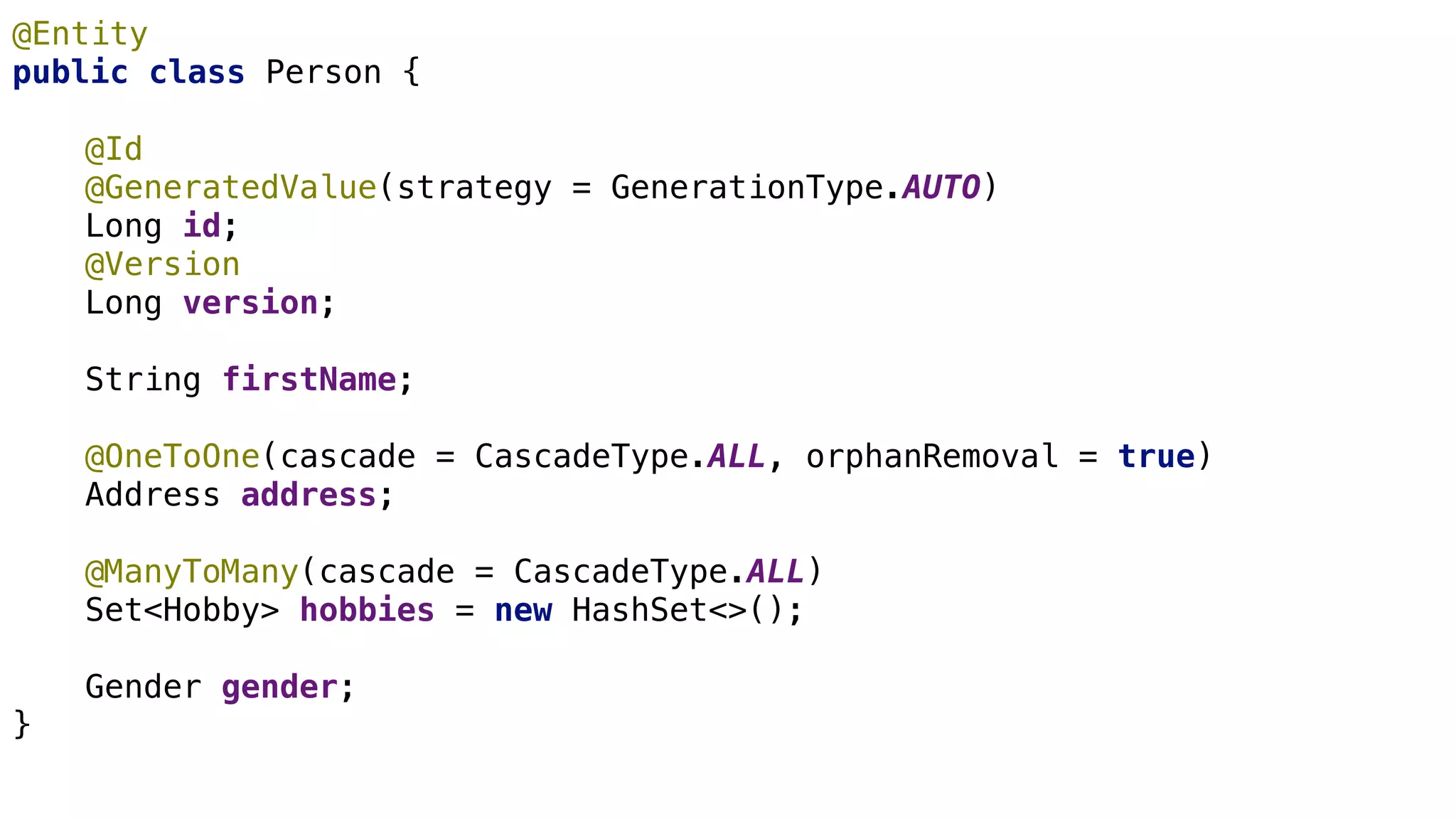 JPA Basics
@Entity
public class Person {
@Id
@GeneratedValue(strategy = GenerationType.AUTO)
Long id;
@Version
Long version;
String firstName;
@OneToOne(cascade = CascadeType.ALL, orphanRemoval = true)
Address address;
@ManyToMany(cascade = CascadeType.ALL)
Set<Hobby> hobbies = new HashSet<>();
Gender gender;
}
 