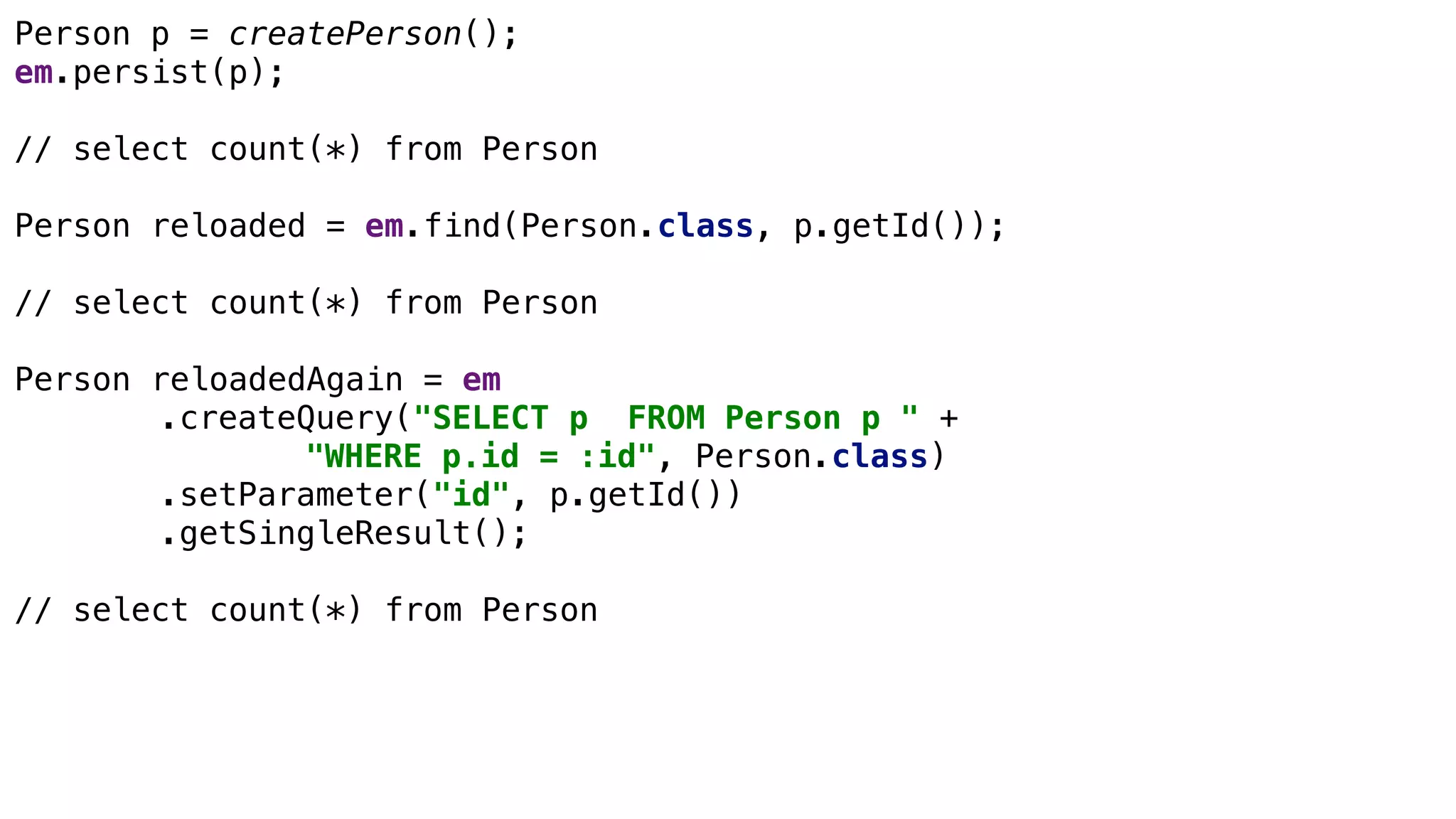 JPA Basics
Person p = createPerson();
em.persist(p);
// select count(*) from Person
Person reloaded = em.find(Person.class, p.getId());
// select count(*) from Person
Person reloadedAgain = em
.createQuery("SELECT p FROM Person p " +
"WHERE p.id = :id", Person.class)
.setParameter("id", p.getId())
.getSingleResult();
// select count(*) from Person
 