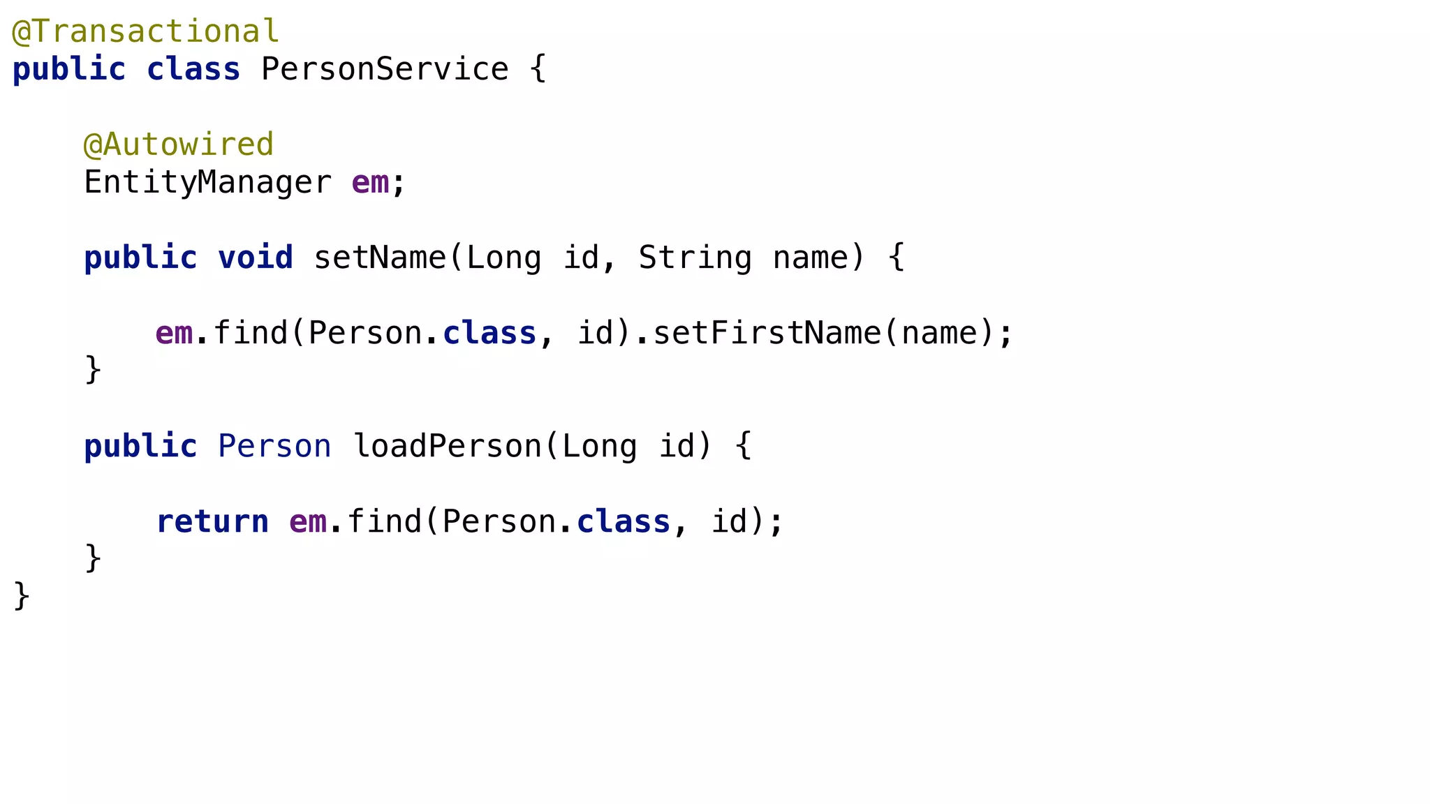 JPA Basics
@Transactional
public class PersonService {
@Autowired
EntityManager em;
public void setName(Long id, String name) {
em.find(Person.class, id).setFirstName(name);
}
public Person loadPerson(Long id) {
return em.find(Person.class, id);
}
}
 