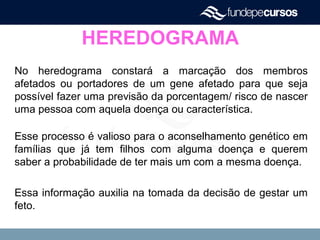 HEREDOGRAMA
No heredograma constará a marcação dos membros
afetados ou portadores de um gene afetado para que seja
possível fazer uma previsão da porcentagem/ risco de nascer
uma pessoa com aquela doença ou característica.
Esse processo é valioso para o aconselhamento genético em
famílias que já tem filhos com alguma doença e querem
saber a probabilidade de ter mais um com a mesma doença.
Essa informação auxilia na tomada da decisão de gestar um
feto.
 