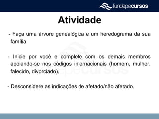 Atividade
- Faça uma árvore genealógica e um heredograma da sua
família.
- Inicie por você e complete com os demais membros
apoiando-se nos códigos internacionais (homem, mulher,
falecido, divorciado).
- Desconsidere as indicações de afetado/não afetado.
 