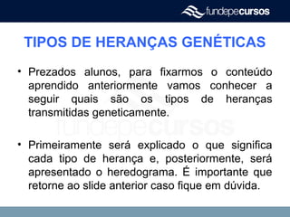 TIPOS DE HERANÇAS GENÉTICAS
• Prezados alunos, para fixarmos o conteúdo
aprendido anteriormente vamos conhecer a
seguir quais são os tipos de heranças
transmitidas geneticamente.
• Primeiramente será explicado o que significa
cada tipo de herança e, posteriormente, será
apresentado o heredograma. É importante que
retorne ao slide anterior caso fique em dúvida.
 