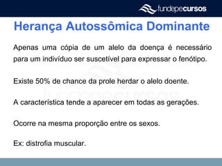 Herança Autossômica Dominante
Apenas uma cópia de um alelo da doença é necessário
para um indivíduo ser suscetível para expressar o fenótipo.
Existe 50% de chance da prole herdar o alelo doente.
A característica tende a aparecer em todas as gerações.
Ocorre na mesma proporção entre os sexos.
Ex: distrofia muscular.
 