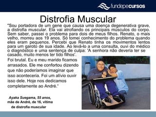 Distrofia Muscular"Sou portadora de um gene que causa uma doença degenerativa grave,
a distrofia muscular. Ela vai atrofiando os principais músculos do corpo.
Sem saber, passei o problema para dois de meus filhos. Renato, o mais
velho, morreu aos 19 anos. Só tomei conhecimento do problema quando
eles eram pequenos. Percebi que Renato tinha os movimentos lentos
para um garoto de sua idade. Ao levá-lo a uma consulta, ouvi do médico
o diagnóstico e uma sentença de culpa: 'A senhora não deveria ter se
casado, muito menos ter tido filhos'.
Foi brutal. Eu e meu marido ficamos
arrasados. Ele me confortou dizendo
que não poderíamos imaginar que
isso aconteceria. Foi um alívio ouvir
isso dele. Hoje nos dedicamos
completamente ao André.“
Ayaka Suegama, 55 anos,
mãe de André, de 16, vítima
de distrofia muscular
 