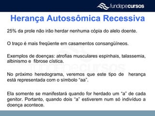 Herança Autossômica Recessiva
25% da prole não irão herdar nenhuma cópia do alelo doente.
O traço é mais freqüente em casamentos consangüíneos.
Exemplos de doenças: atrofias musculares espinhais, talassemia,
albinismo e fibrose cística.
No próximo heredograma, veremos que este tipo de herança
está representada com o símbolo “aa”.
Ela somente se manifestará quando for herdado um “a” de cada
genitor. Portanto, quando dois “a” estiverem num só indivíduo a
doença acontece.
 