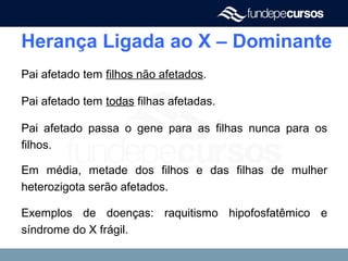 Herança Ligada ao X – Dominante
Pai afetado tem filhos não afetados.
Pai afetado tem todas filhas afetadas.
Pai afetado passa o gene para as filhas nunca para os
filhos.
Em média, metade dos filhos e das filhas de mulher
heterozigota serão afetados.
Exemplos de doenças: raquitismo hipofosfatêmico e
síndrome do X frágil.
 