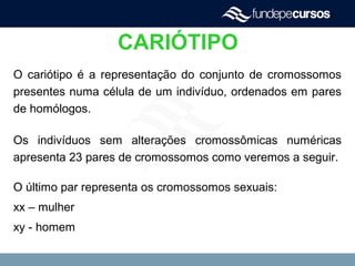 CARIÓTIPO
O cariótipo é a representação do conjunto de cromossomos
presentes numa célula de um indivíduo, ordenados em pares
de homólogos.
Os indivíduos sem alterações cromossômicas numéricas
apresenta 23 pares de cromossomos como veremos a seguir.
O último par representa os cromossomos sexuais:
xx – mulher
xy - homem
 