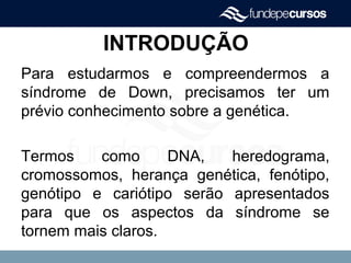 INTRODUÇÃO
Para estudarmos e compreendermos a
síndrome de Down, precisamos ter um
prévio conhecimento sobre a genética.
Termos como DNA, heredograma,
cromossomos, herança genética, fenótipo,
genótipo e cariótipo serão apresentados
para que os aspectos da síndrome se
tornem mais claros.
 