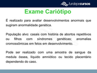 Exame Cariótipo
É realizado para avaliar desenvolvimentos anormais que
sugiram anormalidade genética.
População alvo: casais com história de abortos repetitivos
ou filhos com síndromes genéticas; anomalias
cromossômicas em fetos em desenvolvimento.
Pode ser realizado com uma amostra de sangue da
medula óssea, líquido amniótico ou tecido placentário
dependendo do caso.
 