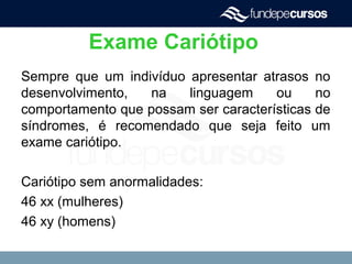 Exame Cariótipo
Sempre que um indivíduo apresentar atrasos no
desenvolvimento, na linguagem ou no
comportamento que possam ser características de
síndromes, é recomendado que seja feito um
exame cariótipo.
Cariótipo sem anormalidades:
46 xx (mulheres)
46 xy (homens)
 