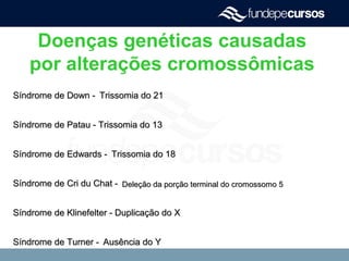 Doenças genéticas causadas
por alterações cromossômicas
Síndrome de Down -Síndrome de Down - Trissomia do 21Trissomia do 21
Síndrome de Patau - Trissomia do 13Síndrome de Patau - Trissomia do 13
Síndrome de Edwards -Síndrome de Edwards - Trissomia do 18Trissomia do 18
Síndrome de Cri du Chat -Síndrome de Cri du Chat - Deleção da porção terminal do cromossomo 5Deleção da porção terminal do cromossomo 5
Síndrome de Klinefelter - Duplicação do XSíndrome de Klinefelter - Duplicação do X
Síndrome de Turner -Síndrome de Turner - Ausência do YAusência do Y
 