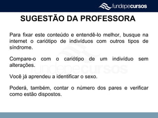 SUGESTÃO DA PROFESSORA
Para fixar este conteúdo e entendê-lo melhor, busque na
internet o cariótipo de indivíduos com outros tipos de
síndrome.
Compare-o com o cariótipo de um indivíduo sem
alterações.
Você já aprendeu a identificar o sexo.
Poderá, também, contar o número dos pares e verificar
como estão dispostos.
 