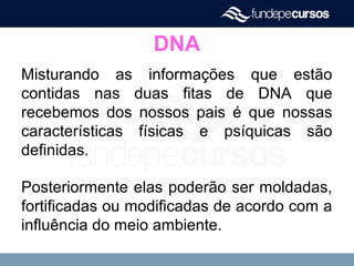 DNA
Misturando as informações que estão
contidas nas duas fitas de DNA que
recebemos dos nossos pais é que nossas
características físicas e psíquicas são
definidas.
Posteriormente elas poderão ser moldadas,
fortificadas ou modificadas de acordo com a
influência do meio ambiente.
 