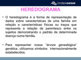 HEREDOGRAMA
• O heredograma é a forma de representação de
dados sobre características de uma família em
relação a características físicas ou traços que
representa a relação de parentesco entre os
sujeitos demonstrando o padrão de determinada
doença numa família.
• Para representar nossa “árvore genealógica”
genética, utilizamos símbolos internacionalmente
estabelecidos.
 