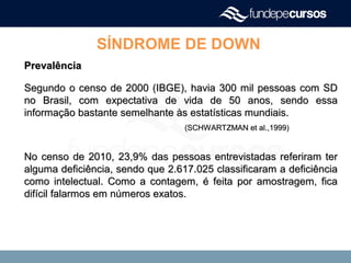 SÍNDROME DE DOWN
PrevalênciaPrevalência
Segundo o censo de 2000 (IBGE), havia 300 mil pessoas com SDSegundo o censo de 2000 (IBGE), havia 300 mil pessoas com SD
no Brasil, com expectativa de vida de 50 anos, sendo essano Brasil, com expectativa de vida de 50 anos, sendo essa
informação bastante semelhante às estatísticas mundiais.informação bastante semelhante às estatísticas mundiais.
(SCHWARTZMAN et al.,1999)(SCHWARTZMAN et al.,1999)
No censo de 2010, 23,9% das pessoas entrevistadas referiram terNo censo de 2010, 23,9% das pessoas entrevistadas referiram ter
alguma deficiência, sendo que 2.617.025 classificaram a deficiênciaalguma deficiência, sendo que 2.617.025 classificaram a deficiência
como intelectual. Como a contagem, é feita por amostragem, ficacomo intelectual. Como a contagem, é feita por amostragem, fica
difícil falarmos em números exatos.difícil falarmos em números exatos.
 