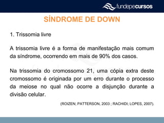 SÍNDROME DE DOWN
1. Trissomia livre
A trissomia livre é a forma de manifestação mais comum
da síndrome, ocorrendo em mais de 90% dos casos.
Na trissomia do cromossomo 21, uma cópia extra deste
cromossomo é originada por um erro durante o processo
da meiose no qual não ocorre a disjunção durante a
divisão celular.
(ROIZEN; PATTERSON, 2003 ; RACHIDI; LOPES, 2007).
 