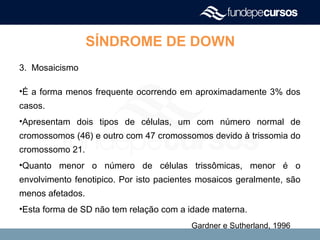 SÍNDROME DE DOWN
3. Mosaicismo
•É a forma menos frequente ocorrendo em aproximadamente 3% dos
casos.
•Apresentam dois tipos de células, um com número normal de
cromossomos (46) e outro com 47 cromossomos devido à trissomia do
cromossomo 21.
•Quanto menor o número de células trissômicas, menor é o
envolvimento fenotipico. Por isto pacientes mosaicos geralmente, são
menos afetados.
•Esta forma de SD não tem relação com a idade materna.
Gardner e Sutherland, 1996
 
