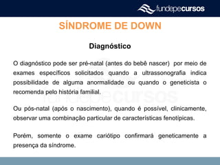 SÍNDROME DE DOWN
Diagnóstico
O diagnóstico pode ser pré-natal (antes do bebê nascer) por meio de
exames específicos solicitados quando a ultrassonografia indica
possibilidade de alguma anormalidade ou quando o geneticista o
recomenda pelo história familial.
Ou pós-natal (após o nascimento), quando é possível, clinicamente,
observar uma combinação particular de características fenotípicas.
Porém, somente o exame cariótipo confirmará geneticamente a
presença da síndrome.
 