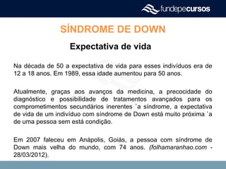 SÍNDROME DE DOWN
Expectativa de vida
Na década de 50 a expectativa de vida para esses indivíduos era de
12 a 18 anos. Em 1989, essa idade aumentou para 50 anos.
Atualmente, graças aos avanços da medicina, a precocidade do
diagnóstico e possibilidade de tratamentos avançados para os
comprometimentos secundários inerentes `a síndrome, a expectativa
de vida de um indivíduo com síndrome de Down está muito próxima `a
de uma pessoa sem está condição.
Em 2007 faleceu em Anápolis, Goiás, a pessoa com síndrome de
Down mais velha do mundo, com 74 anos. (folhamaranhao.com -
28/03/2012).
 