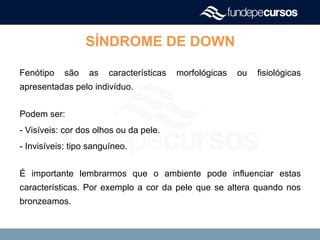 SÍNDROME DE DOWN
Fenótipo são as características morfológicas ou fisiológicas
apresentadas pelo indivíduo.
Podem ser:
- Visíveis: cor dos olhos ou da pele.
- Invisíveis: tipo sanguíneo.
É importante lembrarmos que o ambiente pode influenciar estas
características. Por exemplo a cor da pele que se altera quando nos
bronzeamos.
 