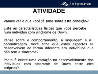 ATIVIDADE
Vamos ver o que você já sabe sobre esta condição?Vamos ver o que você já sabe sobre esta condição?
Liste as características físicas que você percebeListe as características físicas que você percebe
num indivíduo com síndrome de Down.num indivíduo com síndrome de Down.
Pense sobre o comportamento, a linguagem e aPense sobre o comportamento, a linguagem e a
aprendizagem. Você acha que estes aspectos seaprendizagem. Você acha que estes aspectos se
desenvolvem de forma diferente em indivíduos quedesenvolvem de forma diferente em indivíduos que
não tem a síndrome?não tem a síndrome?
Por quê existe uma variação no desenvolvimento dosPor quê existe uma variação no desenvolvimento dos
indivíduos com síndrome de Down entre elesindivíduos com síndrome de Down entre eles
próprios?próprios?
 