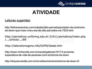 ATIVIDADE
Leituras sugeridasLeituras sugeridas::
http://folhamaranhao.com/cidades/alto-parnaiba/portador-da-sindrome-http://folhamaranhao.com/cidades/alto-parnaiba/portador-da-sindrome-
de-down-que-mais-viveu-era-de-alto-parnaiba-ma-7203.htmlde-down-que-mais-viveu-era-de-alto-parnaiba-ma-7203.html
http://periodicos.uniformg.edu.br:21011/periodicos/index.phphttp://periodicos.uniformg.edu.br:21011/periodicos/index.php
/.../article/.../89/.../article/.../89
http://laboratoriogene.info/DXPN/Idade.htmhttp://laboratoriogene.info/DXPN/Idade.htm
http://www.minhavida.com.br/saude/galerias/16173-aumenta-http://www.minhavida.com.br/saude/galerias/16173-aumenta-
expectativa-de-vida-de-pessoas-com-sindrome-de-downexpectativa-de-vida-de-pessoas-com-sindrome-de-down
http://drauziovarella.com.br/envelhecimento/sindrome-de-down-2/http://drauziovarella.com.br/envelhecimento/sindrome-de-down-2/
 