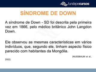 A síndrome de Down - SD foi descrita pela primeira
vez em 1866, pelo médico britânico John Langdon
Down.
Ele observou as mesmas características em vários
indivíduos, que, segundo ele, tinham aspecto físico
parecido com habitantes da Mongólia.
(NUSSBAUM et al.,
2002)
SÍNDROME DE DOWN
 