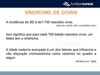 A incidência da SD é de1:700 nascidos vivos.
(RACHIDI; LOPES, 2007; SILVERMAN, 2007)
Isso significa que para cada 700 bebês nascidos vivos, um
deles tem a síndrome.
A idade materna avançada é um dos fatores que influencia a
não disjunção cromossômica como veremos no quadro a
seguir.
(IRVING et al., 2008)
SÍNDROME DE DOWN
 