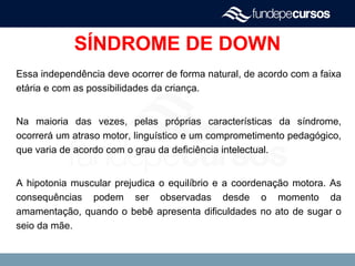 SÍNDROME DE DOWN
Essa independência deve ocorrer de forma natural, de acordo com a faixa
etária e com as possibilidades da criança.
Na maioria das vezes, pelas próprias características da síndrome,
ocorrerá um atraso motor, linguístico e um comprometimento pedagógico,
que varia de acordo com o grau da deficiência intelectual.
A hipotonia muscular prejudica o equilíbrio e a coordenação motora. As
consequências podem ser observadas desde o momento da
amamentação, quando o bebê apresenta dificuldades no ato de sugar o
seio da mãe.
 