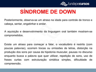 SÍNDROME DE DOWN
Posteriormente, observa-se um atraso na idade para controle de tronco e
cabeça, sentar, engatinhar e andar.
A aquisição e desenvolvimento da linguagem oral também mostram-se
comprometidos.
Existe um atraso para começar a falar, o vocabulário é restrito (com
poucas palavras), ocorrem trocas ou omissões de letras, distorção na
produção dos sons por causa da hipotonia muscular, pausas no discurso
enquanto busca a palavra que quer utilizar, repetição de sons, uso de
frases curtas com estruturação sintática simples, dificuldade de
compreensão.
 