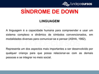 SÍNDROME DE DOWN
LINGUAGEM
A linguagem é a capacidade humana para compreender e usar um
sistema complexo e dinâmico de símbolos convencionados, em
modalidades diversas para comunicar-se e pensar (ASHA, 1982).
Representa um dos aspectos mais importantes a ser desenvolvido por
qualquer criança para que possa relacionar-se com as demais
pessoas e se integrar no meio social.
 