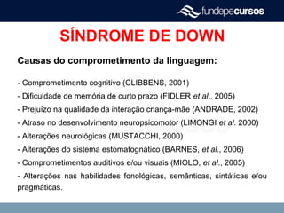 SÍNDROME DE DOWN
Causas do comprometimento da linguagem:
- Comprometimento cognitivo (CLIBBENS, 2001)
- Dificuldade de memória de curto prazo (FIDLER et al., 2005)
- Prejuízo na qualidade da interação criança-mãe (ANDRADE, 2002)
- Atraso no desenvolvimento neuropsicomotor (LIMONGI et al. 2000)
- Alterações neurológicas (MUSTACCHI, 2000)
- Alterações do sistema estomatognático (BARNES, et al., 2006)
- Comprometimentos auditivos e/ou visuais (MIOLO, et al., 2005)
- Alterações nas habilidades fonológicas, semânticas, sintáticas e/ou
pragmáticas.
 