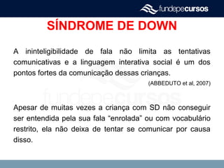 SÍNDROME DE DOWN
A ininteligibilidade de fala não limita as tentativas
comunicativas e a linguagem interativa social é um dos
pontos fortes da comunicação dessas crianças.
(ABBEDUTO et al, 2007)
Apesar de muitas vezes a criança com SD não conseguir
ser entendida pela sua fala “enrolada” ou com vocabulário
restrito, ela não deixa de tentar se comunicar por causa
disso.
 
