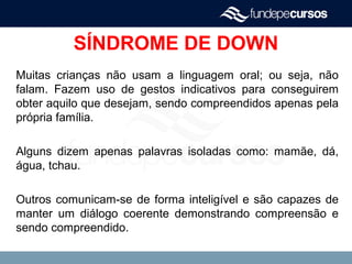 SÍNDROME DE DOWN
Muitas crianças não usam a linguagem oral; ou seja, não
falam. Fazem uso de gestos indicativos para conseguirem
obter aquilo que desejam, sendo compreendidos apenas pela
própria família.
Alguns dizem apenas palavras isoladas como: mamãe, dá,
água, tchau.
Outros comunicam-se de forma inteligível e são capazes de
manter um diálogo coerente demonstrando compreensão e
sendo compreendido.
 
