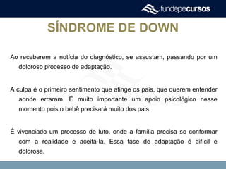 SÍNDROME DE DOWN
Ao receberem a notícia do diagnóstico, se assustam, passando por um
doloroso processo de adaptação.
A culpa é o primeiro sentimento que atinge os pais, que querem entender
aonde erraram. É muito importante um apoio psicológico nesse
momento pois o bebê precisará muito dos pais.
É vivenciado um processo de luto, onde a família precisa se conformar
com a realidade e aceitá-la. Essa fase de adaptação é difícil e
dolorosa.
 