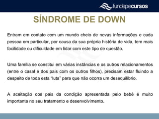 SÍNDROME DE DOWN
Entram em contato com um mundo cheio de novas informações e cada
pessoa em particular, por causa da sua própria história de vida, tem mais
facilidade ou dificuldade em lidar com este tipo de questão.
Uma família se constitui em várias instâncias e os outros relacionamentos
(entre o casal e dos pais com os outros filhos), precisam estar fluindo a
despeito de toda esta “luta” para que não ocorra um desequilíbrio.
A aceitação dos pais da condição apresentada pelo bebê é muito
importante no seu tratamento e desenvolvimento.
 