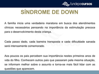 SÍNDROME DE DOWN
A família inicia uma verdadeira maratona em busca dos atendimentos
clínicos necessários pensando na importância da estimulação precoce
para o desenvolvimento desta criança.
Cada passo dado, cada barreira transposta e cada dificuldade sanada
será intensamente comemorado.
Aos poucos os pais percebem sua importância nestes primeiros anos de
vida do filho. Conhecem outros pais que passaram pela mesma situação,
se informam melhor sobre o assunto e torna-se mais fácil lidar com as
questões que aparecem.
 