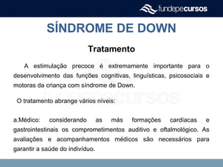 SÍNDROME DE DOWN
Tratamento
A estimulação precoce é extremamente importante para o
desenvolvimento das funções cognitivas, linguísticas, psicosociais e
motoras da criança com síndrome de Down.
O tratamento abrange vários níveis:
a.Médico: considerando as más formações cardíacas e
gastrointestinais os comprometimentos auditivo e oftalmológico. As
avaliações e acompanhamentos médicos são necessários para
garantir a saúde do indivíduo.
 