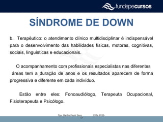 SÍNDROME DE DOWN
b. Terapêutico: o atendimento clínico multidisciplinar é indispensável
para o desenvolvimento das habilidades físicas, motoras, cognitivas,
sociais, linguísticas e educacionais.
O acompanhamento com profissionais especialistas nas diferentes
áreas tem a duração de anos e os resultados aparecem de forma
progressiva e diferente em cada indivíduo.
Estão entre eles: Fonoaudiólogo, Terapeuta Ocupacional,
Fisioterapeuta e Psicólogo.
Fga. Marília Piazzi Seno CRFa 9535-Fga. Marília Piazzi Seno CRFa 9535-
SPSP
 