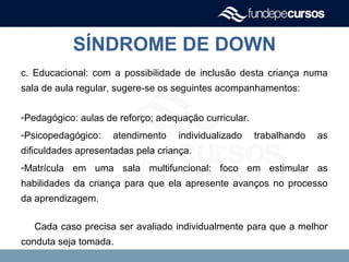 SÍNDROME DE DOWN
c. Educacional: com a possibilidade de inclusão desta criança numa
sala de aula regular, sugere-se os seguintes acompanhamentos:
-Pedagógico: aulas de reforço; adequação curricular.
-Psicopedagógico: atendimento individualizado trabalhando as
dificuldades apresentadas pela criança.
-Matrícula em uma sala multifuncional: foco em estimular as
habilidades da criança para que ela apresente avanços no processo
da aprendizagem.
Cada caso precisa ser avaliado individualmente para que a melhor
conduta seja tomada.
 