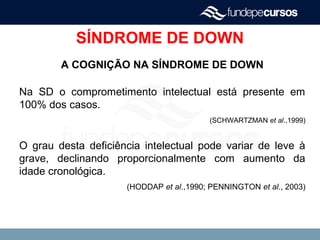 SÍNDROME DE DOWN
A COGNIÇÃO NA SÍNDROME DE DOWN
Na SD o comprometimento intelectual está presente em
100% dos casos.
(SCHWARTZMAN et al.,1999)
O grau desta deficiência intelectual pode variar de leve à
grave, declinando proporcionalmente com aumento da
idade cronológica.
(HODDAP et al.,1990; PENNINGTON et al., 2003)
 