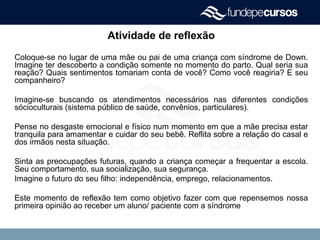 Atividade de reflexão
Coloque-se no lugar de uma mãe ou pai de uma criança com síndrome de Down.
Imagine ter descoberto a condição somente no momento do parto. Qual seria sua
reação? Quais sentimentos tomariam conta de você? Como você reagiria? E seu
companheiro?
Imagine-se buscando os atendimentos necessários nas diferentes condições
sócioculturais (sistema público de saúde, convênios, particulares).
Pense no desgaste emocional e físico num momento em que a mãe precisa estar
tranquila para amamentar e cuidar do seu bebê. Reflita sobre a relação do casal e
dos irmãos nesta situação.
Sinta as preocupações futuras, quando a criança começar a frequentar a escola.
Seu comportamento, sua socialização, sua segurança.
Imagine o futuro do seu filho: independência, emprego, relacionamentos.
Este momento de reflexão tem como objetivo fazer com que repensemos nossa
primeira opinião ao receber um aluno/ paciente com a síndrome
 