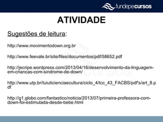ATIVIDADE
Sugestões de leitura:
http://www.movimentodown.org.br
http://www.feevale.br/site/files/documentos/pdf/58652.pdf
http://jecripe.wordpress.com/2013/04/16/desenvolvimento-da-linguagem-
em-criancas-com-sindrome-de-down/
http://www.utp.br/tuiuticienciaecultura/ciclo_4/tcc_43_FACBS/pdf's/art_8.p
df
http://g1.globo.com/fantastico/noticia/2013/07/primeira-professora-com-
down-foi-estimulada-desde-bebe.html
 